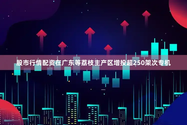 股市行情配资在广东等荔枝主产区增投超250架次专机