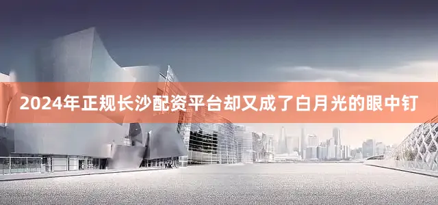 2024年正规长沙配资平台却又成了白月光的眼中钉